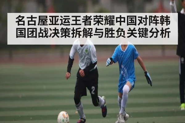 名古屋亚运王者荣耀中国对阵韩国团战决策拆解与胜负关键分析 - kaiyun.com