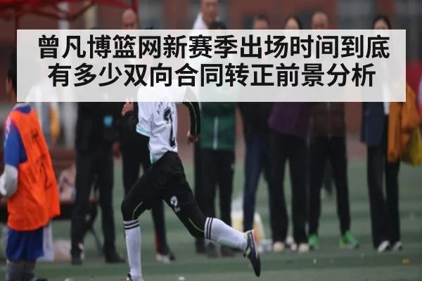 曾凡博篮网新赛季出场时间到底有多少双向合同转正前景分析