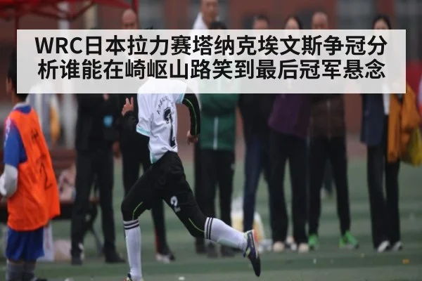 WRC日本拉力赛塔纳克埃文斯争冠分析谁能在崎岖山路笑到最后冠军悬念（kaiyun.com）